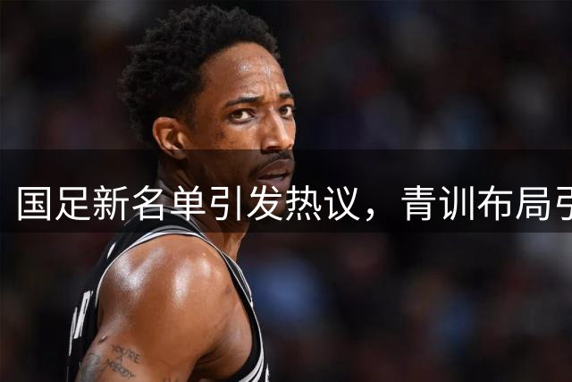 国足新名单引发热议，青训布局引发关注