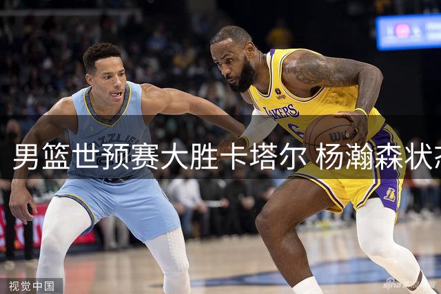 男篮世预赛大胜卡塔尔 杨瀚森状态回升成亮点
