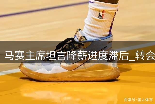 马赛主席坦言降薪进度滞后 转会或成下一选项